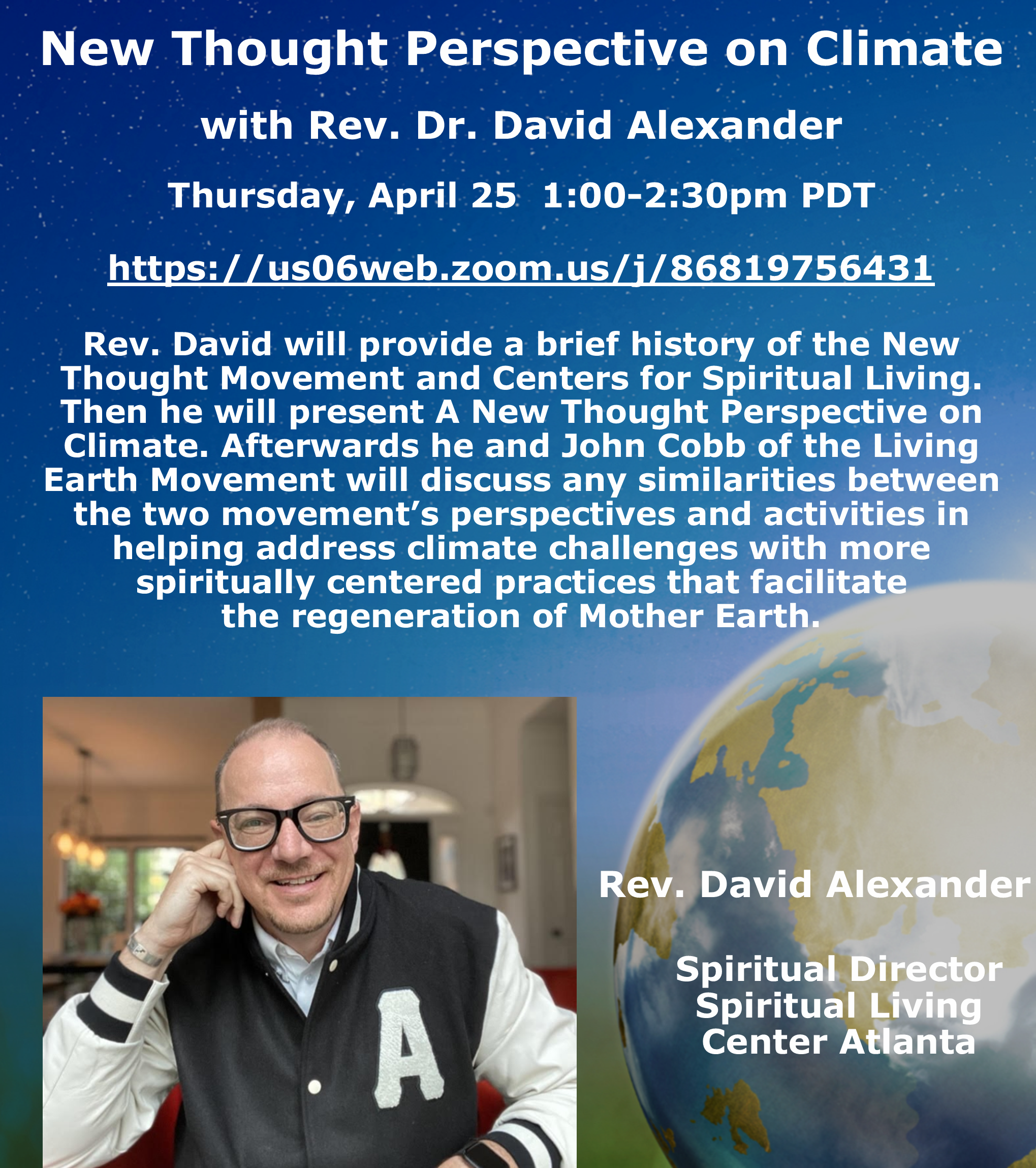New Thought Perspective on Climate with Rev. Dr. David Alexander<br />
Thursday, April 25 1:00-2:30pm PDT<br />
https://us06web.zoom.us/j/86819756431<br />
Rev. David will provide a brief history of the New Thought Movement and Centers for Spiritual Living. Then he will present A New Thought Perspective on Climate. Afterwards he and John Cobb of the Living Earth Movement will discuss any similarities between the two movement's perspectives and activities in helping address climate challenges with more spiritually centered practices that facilitate the regeneration of Mother Earth.<br />
Rev. David Alexander<br />
A<br />
Spiritual Director Spiritual Living Center Atlanta